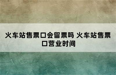 火车站售票口会留票吗 火车站售票口营业时间